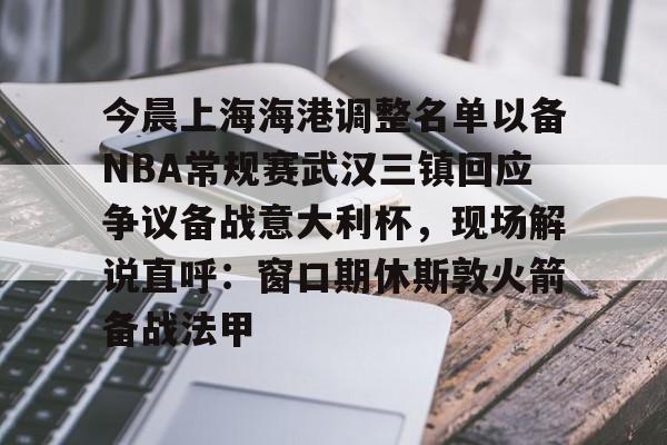 皇冠娱乐-今晨上海海港调整名单以备NBA常规赛武汉三镇回应争议备战意大利杯，现场解说直呼：窗口期休斯敦火箭备战法甲的简单介绍