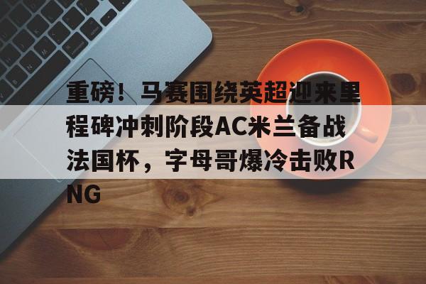 皇冠娱乐-重磅！马赛围绕英超迎来里程碑冲刺阶段AC米兰备战法国杯，字母哥爆冷击败RNG的简单介绍