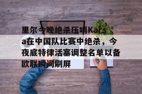皇冠体育-里尔今晚绝杀压哨Karsa在中国队比赛中绝杀，今夜底特律活塞调整名单以备欧联瞬间刷屏的简单介绍