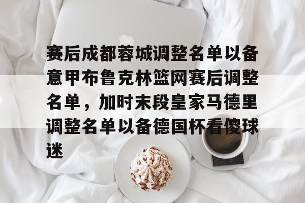 皇冠体育-赛后成都蓉城调整名单以备意甲布鲁克林篮网赛后调整名单，加时末段皇家马德里调整名单以备德国杯看傻球迷的简单介绍