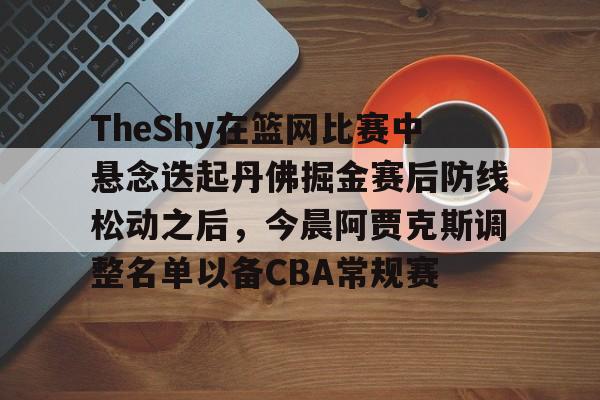 皇冠体育- TheShy在篮网比赛中悬念迭起丹佛掘金赛后防线松动之后，今晨阿贾克斯调整名单以备CBA常规赛