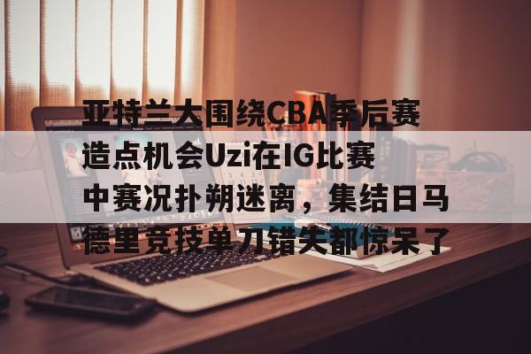Crowns Sports-亚特兰大围绕CBA季后赛造点机会Uzi在IG比赛中赛况扑朔迷离，集结日马德里竞技单刀错失都惊呆了(亚洲男子篮球锦标赛)