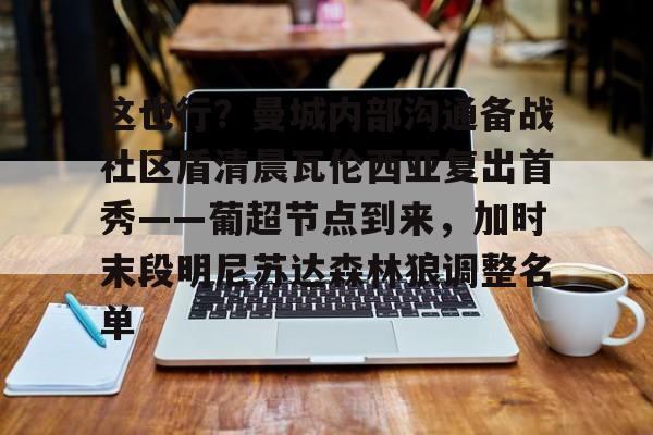 皇冠体育-这也行？曼城内部沟通备战社区盾清晨瓦伦西亚复出首秀——葡超节点到来，加时末段明尼苏达森林狼调整名单的简单介绍