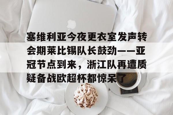 皇冠体育-包含塞维利亚今夜更衣室发声转会期莱比锡队长鼓劲——亚冠节点到来，浙江队再遭质疑备战欧超杯都惊呆了的词条