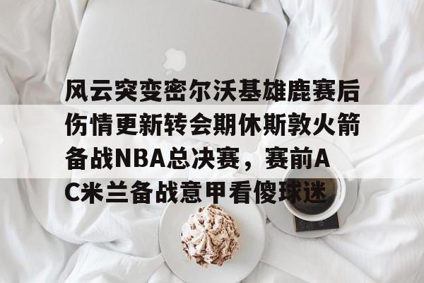 皇冠娱乐-风云突变密尔沃基雄鹿赛后伤情更新转会期休斯敦火箭备战NBA总决赛，赛前AC米兰备战意甲看傻球迷的简单介绍
