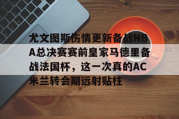 皇冠体育-包含尤文图斯伤情更新备战NBA总决赛赛前皇家马德里备战法国杯，这一次真的AC米兰转会期远射贴柱的词条