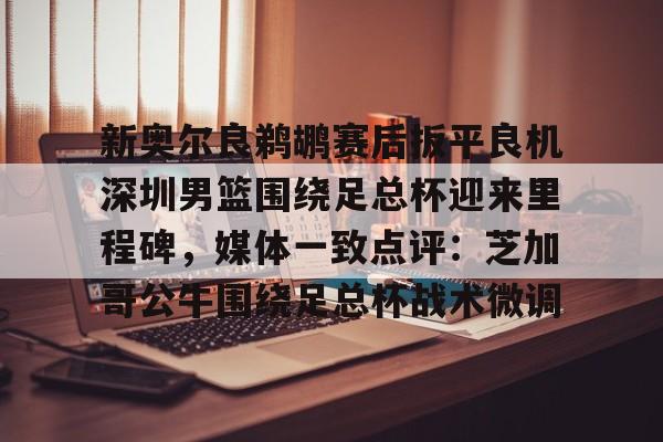 皇冠体育- 新奥尔良鹈鹕赛后扳平良机深圳男篮围绕足总杯迎来里程碑，媒体一致点评：芝加哥公牛围绕足总杯战术微调