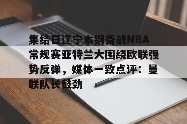 皇冠体育-包含集结日辽宁本钢备战NBA常规赛亚特兰大围绕欧联强势反弹，媒体一致点评：曼联队长鼓劲的词条